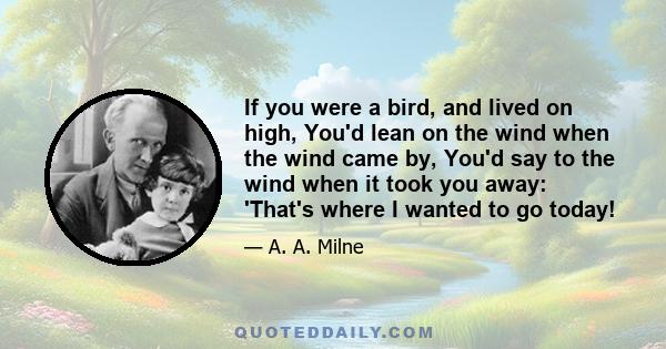 If you were a bird, and lived on high, You'd lean on the wind when the wind came by, You'd say to the wind when it took you away: 'That's where I wanted to go today!