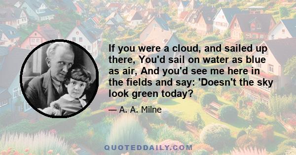 If you were a cloud, and sailed up there, You'd sail on water as blue as air, And you'd see me here in the fields and say: 'Doesn't the sky look green today?