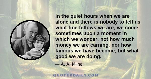 In the quiet hours when we are alone and there is nobody to tell us what fine fellows we are, we come sometimes upon a moment in which we wonder, not how much money we are earning, nor how famous we have become, but