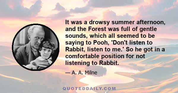 It was a drowsy summer afternoon, and the Forest was full of gentle sounds, which all seemed to be saying to Pooh, 'Don't listen to Rabbit, listen to me.' So he got in a comfortable position for not listening to Rabbit.