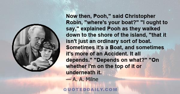 Now then, Pooh, said Christopher Robin, where's your boat? I ought to say, explained Pooh as they walked down to the shore of the island, that it isn't just an ordinary sort of boat. Sometimes it's a Boat, and sometimes 