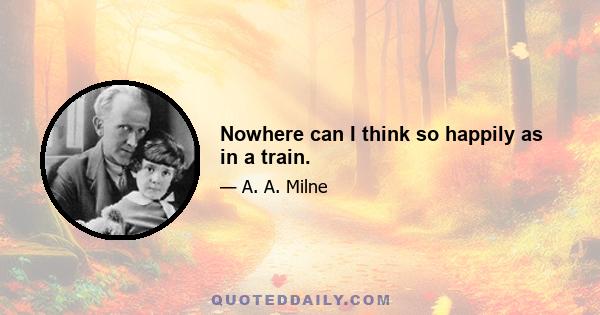 Nowhere can I think so happily as in a train.