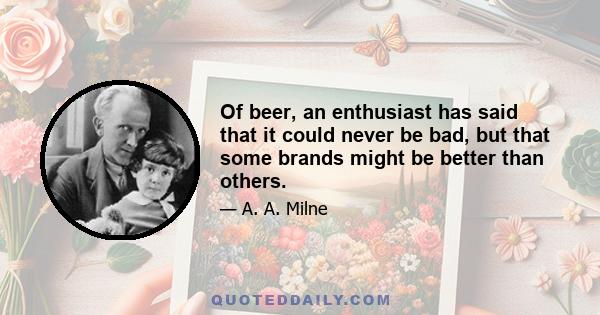 Of beer, an enthusiast has said that it could never be bad, but that some brands might be better than others.