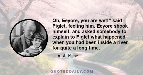 Oh, Eeyore, you are wet!” said Piglet, feeling him. Eeyore shook himself, and asked somebody to explain to Piglet what happened when you had been inside a river for quite a long time.