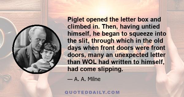 Piglet opened the letter box and climbed in. Then, having untied himself, he began to squeeze into the slit, through which in the old days when front doors were front doors, many an unexpected letter than WOL had