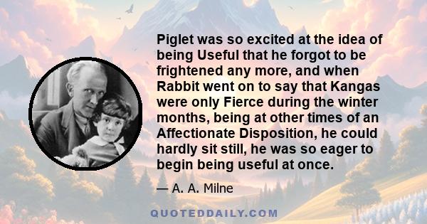 Piglet was so excited at the idea of being Useful that he forgot to be frightened any more, and when Rabbit went on to say that Kangas were only Fierce during the winter months, being at other times of an Affectionate