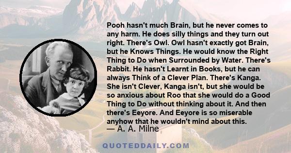 Pooh hasn't much Brain, but he never comes to any harm. He does silly things and they turn out right. There's Owl. Owl hasn't exactly got Brain, but he Knows Things. He would know the Right Thing to Do when Surrounded