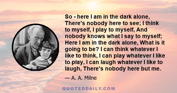 So - here I am in the dark alone, There's nobody here to see; I think to myself, I play to myself, And nobody knows what I say to myself; Here I am in the dark alone, What is it going to be? I can think whatever I like