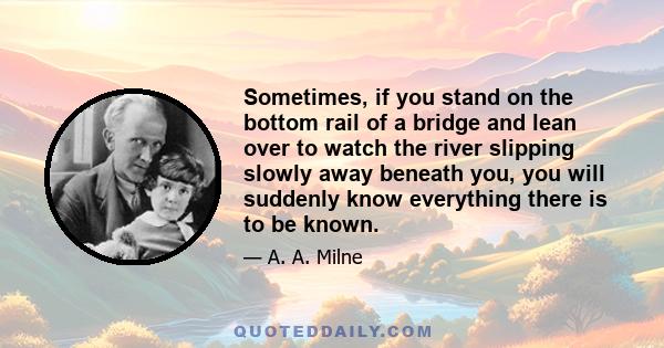 Sometimes, if you stand on the bottom rail of a bridge and lean over to watch the river slipping slowly away beneath you, you will suddenly know everything there is to be known.