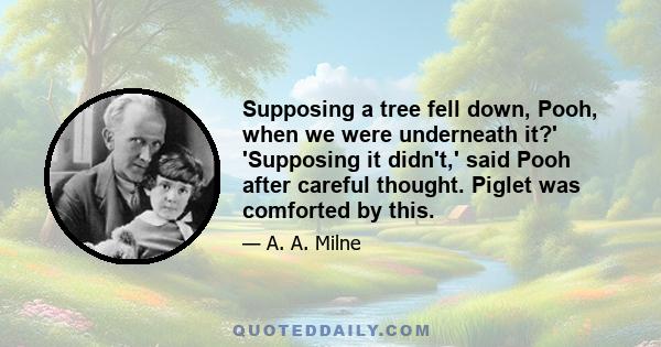 Supposing a tree fell down, Pooh, when we were underneath it?' 'Supposing it didn't,' said Pooh after careful thought. Piglet was comforted by this.