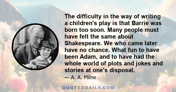 The difficulty in the way of writing a children's play is that Barrie was born too soon. Many people must have felt the same about Shakespeare. We who came later have no chance. What fun to have been Adam, and to have