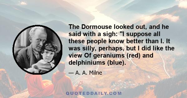 The Dormouse looked out, and he said with a sigh: I suppose all these people know better than I. It was silly, perhaps, but I did like the view Of geraniums (red) and delphiniums (blue).