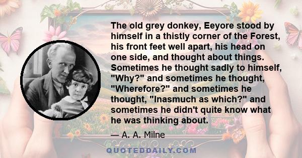 The old grey donkey, Eeyore stood by himself in a thistly corner of the Forest, his front feet well apart, his head on one side, and thought about things. Sometimes he thought sadly to himself, Why? and sometimes he