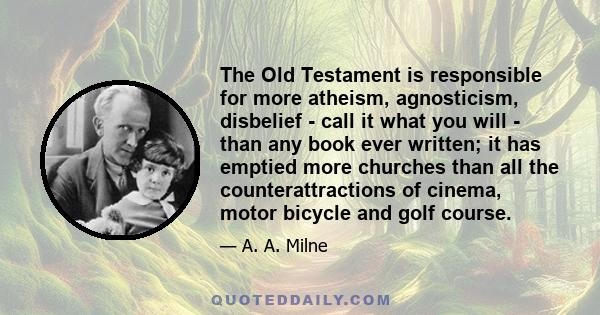 The Old Testament is responsible for more atheism, agnosticism, disbelief - call it what you will - than any book ever written; it has emptied more churches than all the counterattractions of cinema, motor bicycle and