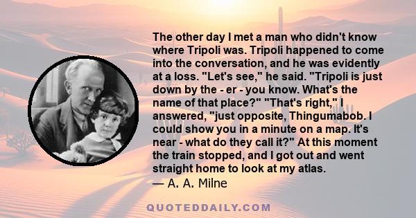 The other day I met a man who didn't know where Tripoli was. Tripoli happened to come into the conversation, and he was evidently at a loss. Let's see, he said. Tripoli is just down by the - er - you know. What's the