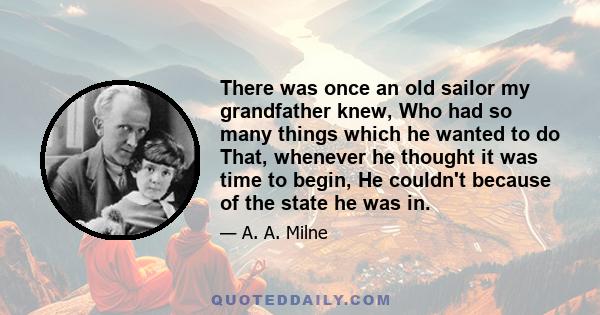 There was once an old sailor my grandfather knew, Who had so many things which he wanted to do That, whenever he thought it was time to begin, He couldn't because of the state he was in.