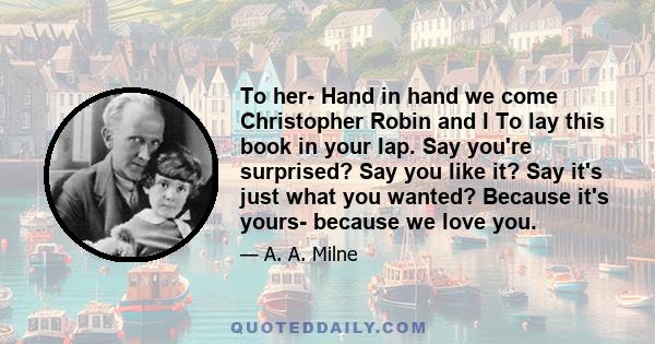 To her- Hand in hand we come Christopher Robin and I To lay this book in your lap. Say you're surprised? Say you like it? Say it's just what you wanted? Because it's yours- because we love you.