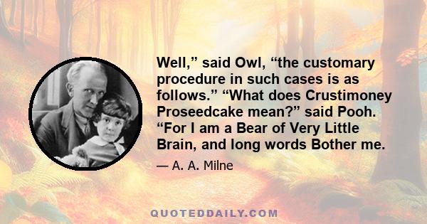 Well,” said Owl, “the customary procedure in such cases is as follows.” “What does Crustimoney Proseedcake mean?” said Pooh. “For I am a Bear of Very Little Brain, and long words Bother me.