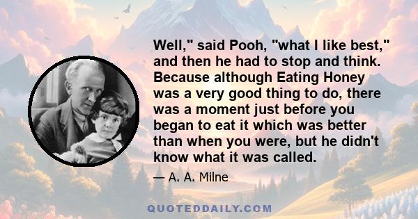 Well, said Pooh, what I like best, and then he had to stop and think. Because although Eating Honey was a very good thing to do, there was a moment just before you began to eat it which was better than when you were,