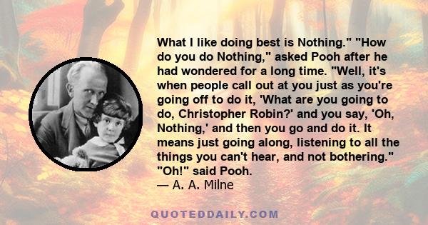 What I like doing best is Nothing. How do you do Nothing, asked Pooh after he had wondered for a long time. Well, it's when people call out at you just as you're going off to do it, 'What are you going to do,