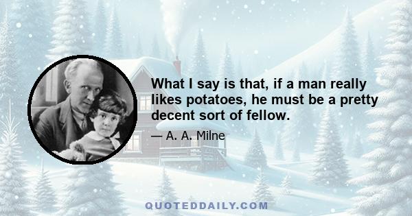 What I say is that, if a man really likes potatoes, he must be a pretty decent sort of fellow.