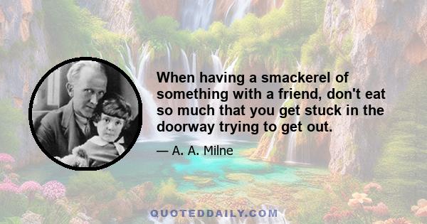 When having a smackerel of something with a friend, don't eat so much that you get stuck in the doorway trying to get out.