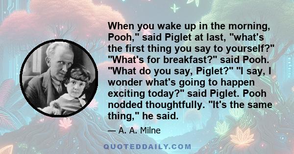 When you wake up in the morning, Pooh, said Piglet at last, what's the first thing you say to yourself? What's for breakfast? said Pooh. What do you say, Piglet? I say, I wonder what's going to happen exciting today?