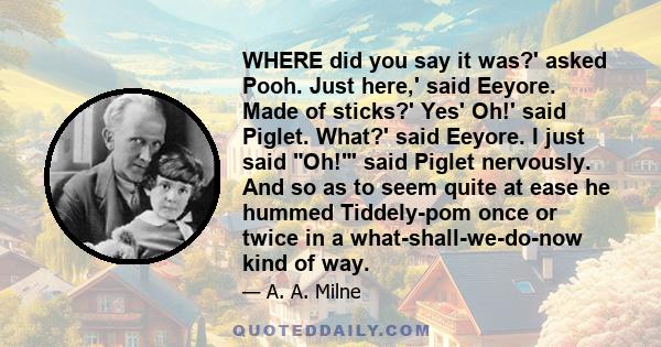 WHERE did you say it was?' asked Pooh. Just here,' said Eeyore. Made of sticks?' Yes' Oh!' said Piglet. What?' said Eeyore. I just said Oh!' said Piglet nervously. And so as to seem quite at ease he hummed Tiddely-pom