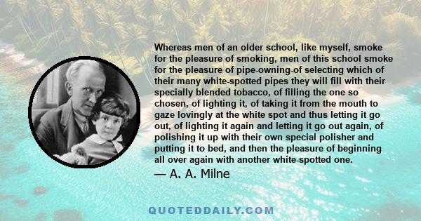 Whereas men of an older school, like myself, smoke for the pleasure of smoking, men of this school smoke for the pleasure of pipe-owning-of selecting which of their many white-spotted pipes they will fill with their