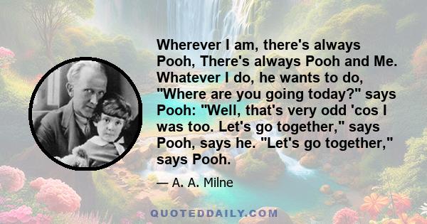 Wherever I am, there's always Pooh, There's always Pooh and Me. Whatever I do, he wants to do, Where are you going today? says Pooh: Well, that's very odd 'cos I was too. Let's go together, says Pooh, says he. Let's go