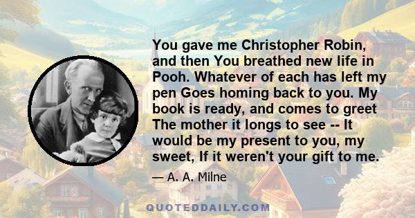 You gave me Christopher Robin, and then You breathed new life in Pooh. Whatever of each has left my pen Goes homing back to you. My book is ready, and comes to greet The mother it longs to see -- It would be my present