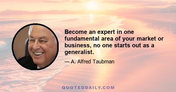 Become an expert in one fundamental area of your market or business, no one starts out as a generalist.