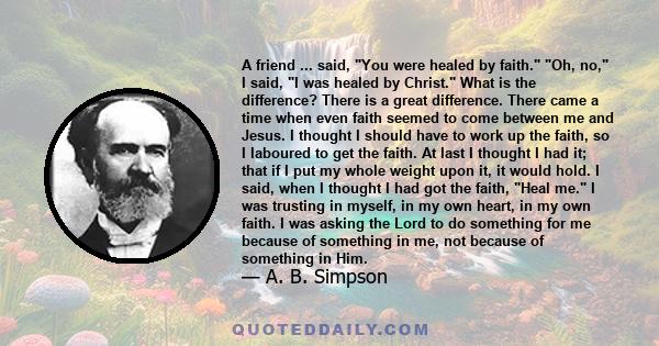 A friend ... said, You were healed by faith. Oh, no, I said, I was healed by Christ. What is the difference? There is a great difference. There came a time when even faith seemed to come between me and Jesus. I thought