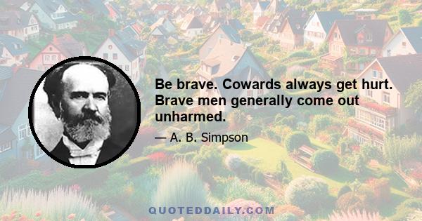 Be brave. Cowards always get hurt. Brave men generally come out unharmed.