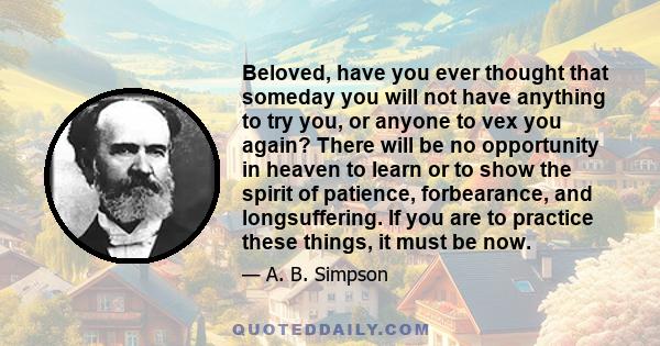 Beloved, have you ever thought that someday you will not have anything to try you, or anyone to vex you again? There will be no opportunity in heaven to learn or to show the spirit of patience, forbearance, and