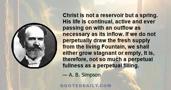 Christ is not a reservoir but a spring. His life is continual, active and ever passing on with an outflow as necessary as its inflow. If we do not perpetually draw the fresh supply from the living Fountain, we shall