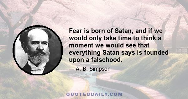 Fear is born of Satan, and if we would only take time to think a moment we would see that everything Satan says is founded upon a falsehood.