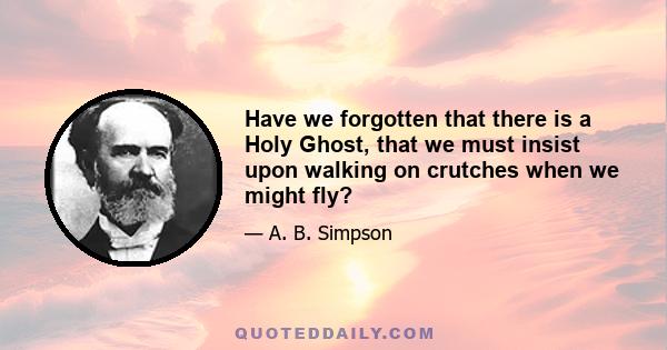 Have we forgotten that there is a Holy Ghost, that we must insist upon walking on crutches when we might fly?