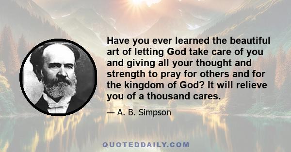 Have you ever learned the beautiful art of letting God take care of you and giving all your thought and strength to pray for others and for the kingdom of God? It will relieve you of a thousand cares.