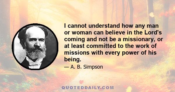 I cannot understand how any man or woman can believe in the Lord's coming and not be a missionary, or at least committed to the work of missions with every power of his being.