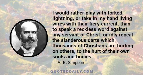 I would rather play with forked lightning, or take in my hand living wires with their fiery current, than to speak a reckless word against any servant of Christ, or idly repeat the slanderous darts which thousands of