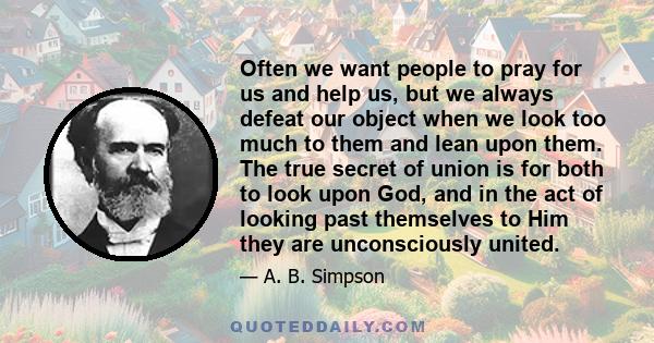 Often we want people to pray for us and help us, but we always defeat our object when we look too much to them and lean upon them. The true secret of union is for both to look upon God, and in the act of looking past