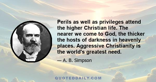 Perils as well as privileges attend the higher Christian life. The nearer we come to God, the thicker the hosts of darkness in heavenly places. Aggressive Christianity is the world's greatest need.