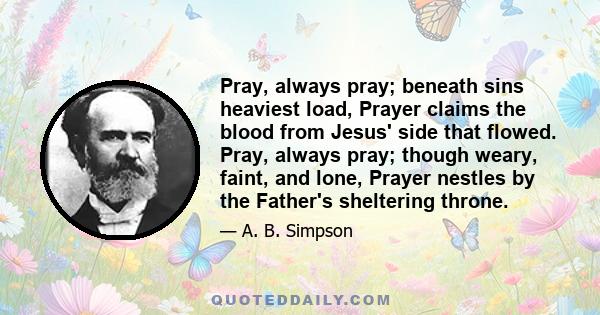 Pray, always pray; beneath sins heaviest load, Prayer claims the blood from Jesus' side that flowed. Pray, always pray; though weary, faint, and lone, Prayer nestles by the Father's sheltering throne.