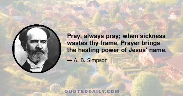 Pray, always pray; when sickness wastes thy frame, Prayer brings the healing power of Jesus' name.