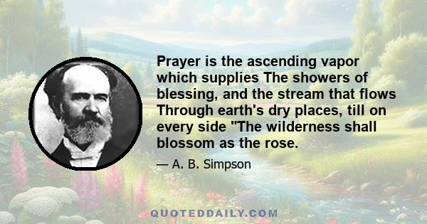 Prayer is the ascending vapor which supplies The showers of blessing, and the stream that flows Through earth's dry places, till on every side The wilderness shall blossom as the rose.