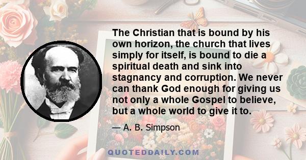 The Christian that is bound by his own horizon, the church that lives simply for itself, is bound to die a spiritual death and sink into stagnancy and corruption. We never can thank God enough for giving us not only a