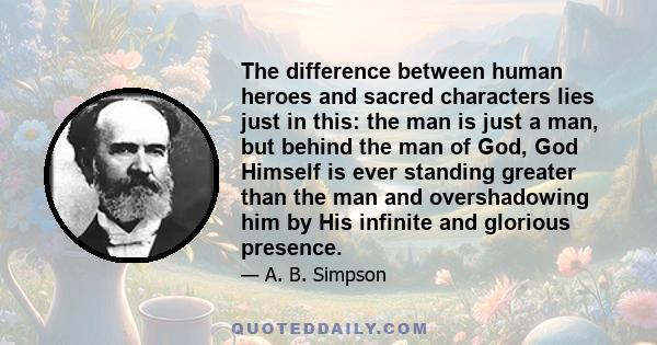 The difference between human heroes and sacred characters lies just in this: the man is just a man, but behind the man of God, God Himself is ever standing greater than the man and overshadowing him by His infinite and