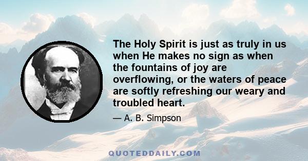 The Holy Spirit is just as truly in us when He makes no sign as when the fountains of joy are overflowing, or the waters of peace are softly refreshing our weary and troubled heart.