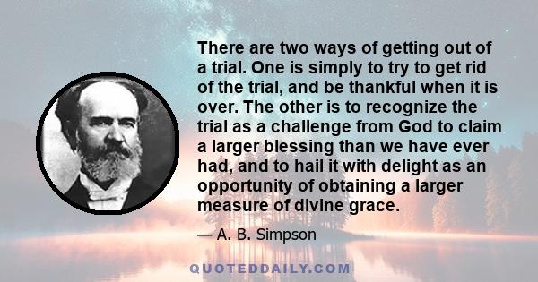 There are two ways of getting out of a trial. One is simply to try to get rid of the trial, and be thankful when it is over. The other is to recognize the trial as a challenge from God to claim a larger blessing than we 